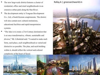 • The new large-scale district features a cluster of
residential, office and retail neighborhoods in an
extensive urban park along the Han River.
• The development entity is Yongsan Development
Co., Ltd, a South Korean conglomerate. The district
will also contain new cultural institutions,
educational facilitiesand rapid transportation
systems.
• “The idea is to create a 21st Century destination that
is at once transformative, vibrant, sustainable and
diverse,” Mr. Libeskind said. “I wanted to make each
form, each place, each neighbourhood as varied and
distinctive as possible. The plan, and each building
within it, should reflect the vertical and cultural
complexity of the heart of Seoul.
Rafay.A | greenarchworld.in
greenarchworld.in
 