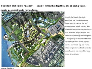 Outside the islands,the siteis
developed into a generous natural
landscape which acts as the “sea”
connecting the islandstogether. The
islandsbecome distinctneighborhoods
with their own unique program area,
character,communityand atmosphere.
Although they are distinctand human
scaled, together the islandscreate a
diverse and vibrant city life.These
island neighborhoods break down the
overall density and mass of the large
urban development.
The site is broken into “islands” — distinct forms that together, like an archipelago,
create a composition in the landscape
greenarchworld.in
 