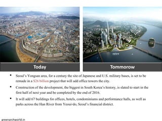 Today Tommorow
• Seoul’s Yongsan area, for a century the siteof Japaneseand U.S. military bases, is set to be
remade in a $26 billion project that will add office towers the city.
• Constructionof the development, the biggestin South Korea’s history, is slated to start in the
first half of next year and be completedby the end of 2016.
• It will add 67 buildingsfor offices, hotels, condominiums and performance halls, as well as
parks across the Han River from Yeoui-do, Seoul’s financial district.
greenarchworld.in
 