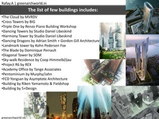 •The Cloud by MVRDV
•Cross Towers by BIG
•Triple One by Renzo Piano Building Workshop
•Dancing Towers by Studio Daniel Libeskind
•Harmony Tower by Studio Daniel Libeskind
•Dancing Dragons by Adrian Smith + Gordon Gill Architecture
•Landmark tower by Kohn Pedersen Fox
•The Blade by Dominique Perrault
•Diagonal Tower by SOM
•Sky-walk Residence by Coop Himmelb(l)au
•Project R6 by REX
•Academy Office by Tange Associates
•Pentominium by Murphy/Jahn
•FCD Yongsan by Asymptote Architecture
•Building by Riken Yamamoto & Fieldshop
•Building by 5+Design
The list of few buildings includes:
Rafay.A | greenarchworld.in
greenarchworld.in
 