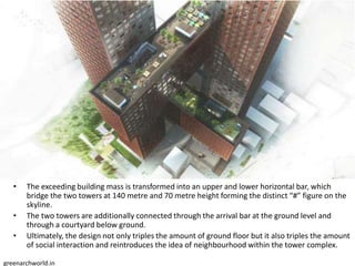 • The exceeding building mass is transformed into an upper and lower horizontal bar, which
bridge the two towers at 140 metre and 70 metre height forming the distinct “#” figure on the
skyline.
• The two towers are additionally connected through the arrival bar at the ground level and
through a courtyard below ground.
• Ultimately, the design not only triples the amount of ground floor but it also triples the amount
of social interaction and reintroduces the idea of neighbourhood within the tower complex.
greenarchworld.in
 