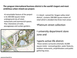 The yongsan international business district is the world’s largest and most
ambitious urban mixed-use project.
•A remarkable feature of the project
is its 500 000 square meter
underground city of retail,
restaurants and commercial spaces.
•five kilometres of malls,
passageways and sunken gardens .
C-1 block', named the 'dragon valley retail
district', contains 200 000 square meters of
retail which is divided into three main areas:
•Platinum street collection
• university department store
zone and
•sports active life district.
These sectors surround a dramatic 10,000
square meter recessed garden, water features,
outdoor restaurants, amphitheaters and public
gathering areas.
greenarchworld.in
 