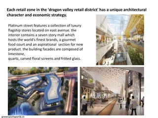 Each retail zone in the 'dragon valley retail district' has a unique architectural
character and economic strategy.
Platinum street features a collection of luxury
flagship stores located on east avenue. the
interior contains a seven story mall which
hosts the world's finest brands, a gourmet
food court and an aspirational section for new
product. the building facades are composed of
limestone,
quartz, carved floral screens and fritted glass.
greenarchworld.in
 