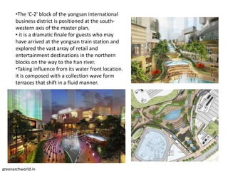 •The 'C-2' block of the yongsan international
business district is positioned at the south-
western axis of the master plan.
• it is a dramatic finale for guests who may
have arrived at the yongsan train station and
explored the vast array of retail and
entertainment destinations in the northern
blocks on the way to the han river.
•Taking influence from its water front location.
it is composed with a collection wave form
terraces that shift in a fluid manner.
greenarchworld.in
 