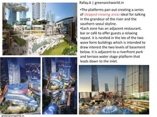 •The platforms pan out creating a series
of stepped viewing areas ideal for talking
in the grandeur of the river and the
southern seoul skyline.
•Each zone has an adjacent restaurant,
bar or café to offer guests a relaxing
repast. it is nestled in the lee of the two
wave form buildings which is intended to
draw interest the two levels of basement
below. it is adjacent to a riverfront park
and terrace water stage platform that
leads down to the inlet.
Rafay.A | greenarchworld.in
greenarchworld.in
 