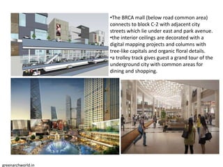 •The BRCA mall (below road common area)
connects to block C-2 with adjacent city
streets which lie under east and park avenue.
•the interior ceilings are decorated with a
digital mapping projects and columns with
tree-like capitals and organic floral details.
•a trolley track gives guest a grand tour of the
underground city with common areas for
dining and shopping.
greenarchworld.in
 