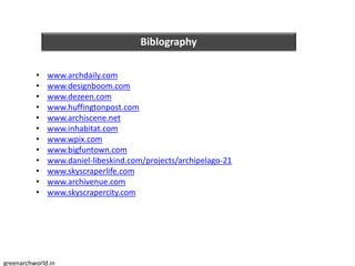 Biblography
• www.archdaily.com
• www.designboom.com
• www.dezeen.com
• www.huffingtonpost.com
• www.archiscene.net
• www.inhabitat.com
• www.wpix.com
• www.bigfuntown.com
• www.daniel-libeskind.com/projects/archipelago-21
• www.skyscraperlife.com
• www.archivenue.com
• www.skyscrapercity.com
greenarchworld.in
 