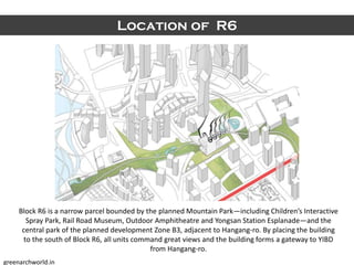 Location of R6
Block R6 is a narrow parcel bounded by the planned Mountain Park—including Children’s Interactive
Spray Park, Rail Road Museum, Outdoor Amphitheatre and Yongsan Station Esplanade—and the
central park of the planned development Zone B3, adjacent to Hangang-ro. By placing the building
to the south of Block R6, all units command great views and the building forms a gateway to YIBD
from Hangang-ro.
greenarchworld.in
 