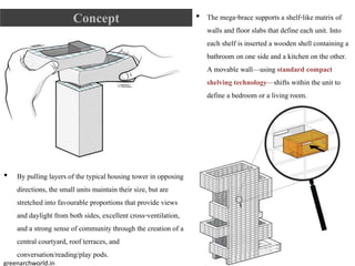 Concept
• By pulling layers of the typical housing tower in opposing
directions, the small units maintain their size, but are
stretched into favourable proportions that provide views
and daylight from both sides, excellent cross-ventilation,
and a strong sense of community through the creation of a
central courtyard, roof terraces, and
conversation/reading/play pods.
• The mega-brace supports a shelf-like matrix of
walls and floor slabs that define each unit. Into
each shelf is inserted a wooden shell containing a
bathroom on one side and a kitchen on the other.
A movable wall—using standard compact
shelving technology—shifts within the unit to
define a bedroom or a living room.
greenarchworld.in
 