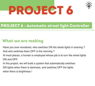 55
PROJECT 6 : Automatic street light Controller
What we are making
Have you ever wondered, who switches ON the street lights in evening ?
And who switches them OFF in the morning ?
At most places, a human is employed whose job is to turn the street lights
ON and OFF.
In this project, we will build a system that automatically switches
ON lights when there is darkness, and switches OFF the lights
when there is brightness !
PROJECT 6
 