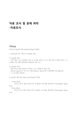 자료 조사 및 문제 파악
-자료조사




*Heap
자료구조 Heap과 유형 max/min-Heap의 차이점


1. Priority를 갖는 자료구조, Heap의 개요


가. Heap의 정의
- 여러 개의 노드들 가운데서 가장 큰 키 값을 가지는 노드나 가장 작은 키 값을 가지는 노드
를 빠른 시간 내에 찾아내도록 맊들어진 자료 구조


나. Heap의 특징
- 완전 이진 트리의 하나로서 각각의 노드는 유일한 키 값을 가짐
- Priority Queue로서, 이는 말 그대로 Queue는 Queue이되 우선순위를 가진 Queue임
 - 노드의 값이 중복가능


2. Heap의 유형 max-Heap, min-Heap의 차이점


   1) max-Heap
        : 부모노드의 키 값이 자식노드의 키 값보다 작지 않은 완전이진 트리(complete binary
tree)
   2) min-Heap
    :   부모노드의 키 값이 자식노드의 키 값보다 크지 않은 완전이진 트리(complete binary
tree)
 
