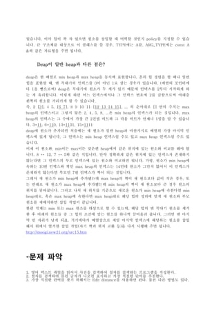 있습니다. 이미 힙이 꽉 차 있으면 원소를 삽입할 때 어떡할 것인지 policy를 지정할 수 있습
니다. 큰 구조체를 대상으로 이 클래스를 쓸 경우, TYPE에는 A를, ARG_TYPE에는 const A
&와 같은 자료형을 주면 됩니다.


     Deap이 일반 heap과 다른 점은?

deap은 한 배열로 min heap과 max heap을 동시에 표현합니다. 흔히 힙 정렬을 할 때나 일반
힙을 표현할 때, 맨 꼭대기의 인덱스를 0이 아닌 1로 삼는 경우가 있습니다. (배열의 포인터에
다 1을 뺌으로써) deap은 꼭대기에 원소가 두 개가 있기 때문에 인덱스를 2부터 시작하게 하
는 게 유리합니다. 이렇게 하면 어느 인덱스에서나 그 인덱스 번호에 2를 곱함으로써 아래층
왼쪽의 원소를 가리키게 할 수 있습니다.
즉, 2 [3], 4 5, [6 7], 8 9 10 11 [12 13 14 15], ... 의 순서대로 [] 안의 수치는 max
heap의 인덱스이고 그렇지 않은 2, 4, 5, 8, ...은 min heap의 인덱스가 되는 것입니다. max
heap의 인덱스는 그 수에서 가장 큰 2진법 비트와 그 다음 비트가 언제나 1임을 알 수 있습니
다. 3=11, 6=110, 13=1101, 15=1111
deap에 원소가 추가되면 처음에는 새 원소가 일반 heap과 마찬가지로 배열의 가장 마지막 인
덱스에 있게 됩니다. 그 인덱스는 min heap 인덱스일 수도 있고 max heap 인덱스일 수도 있
습니다.
이제 이 원소와, min이든 max이든 맞은편 heap에서 같은 위치에 있는 원소와 비교를 해야 합
니다. 8 ↔ 12, 7 ↔ 5와 같은 식입니다. 만약 정확하게 같은 위치에 있는 인덱스가 존재하지
않는다면 그 인덱스의 부모 인덱스에 있는 원소와 비교하면 됩니다. 가령, 원소가 min heap에
속하는 10번 인덱스와 짝인 max heap의 인덱스는 14인데 원소가 그만치 없어서 이 인덱스가
존재하지 않는다면 부모인 7번 인덱스가 짝이 되는 것입니다.
그래서 새 원소가 min heap에 추가됐는데 max heap의 짝이 새 원소보다 값이 작은 경우, 또
는 반대로 새 원소가 max heap에 추가됐는데 min heap의 짝이 새 원소보다 큰 경우 원소의
위치를 뒤바꿉니다. 그러고 나서 새 위치를 기준으로 새로운 원소가 min heap에 속한다면 min
heap대로, 혹은 max heap에 속한다면 max heap대로 해당 힙의 정의에 맞게 새 원소와 부모
원소를 재배치하면 삽입 작업이 끝납니다.
한편 삭제는 min 또는 max 원소를 대상으로 할 수 있는데, 해당 힙의 맨 꼭대기 원소를 제거
한 후 아래의 원소들 중 그 힙의 조건에 맞는 원소를 하나씩 끌어올려 줍니다. 그러면 맨 마지
막 빈 자리가 남게 되죠. 거기에다가 배열상으로 제일 마지막 인덱스에 해당하는 원소를 삽입
해서 위에서 열거한 삽입 작업(자기 짝과 위치 교환 등)을 다시 시행해 주면 됩니다.
http://moogi.new21.org/src15.htm




-문제 파악
1. 영어 텍스트 파일을 읽어서 사전을 검색하여 철자를 검색하는 프로그램을 작성한다.
2. 철자를 검색하여 틀린 글자가 나오면 표시하고 가장 적절한 단어를 추천한다.
3. 가장 적절한 단어를 찾기 위해서는 Edit distance를 사용하면 된다. 물론 다른 방법도 있다.
 