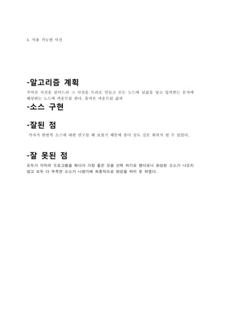 4. 사용 가능한 사전




-알고리즘 계획
주어진 사전을 읽어드려 그 사전을 트리로 만들고 모든 노드에 널값을 넣고 입력받는 문자에
해당하는 노드에 카운트를 한다. 출력은 카운트된 값과

-소스 구현

-잘된 점
각자가 한번씩 소스에 대한 연구를 해 보았기 때문에 좀더 심도 깊은 회의가 될 수 있었다.




-잘 못된 점
모두가 각자의 프로그램을 짜다가 가장 좋은 것을 선택 하기로 했다보니 완성된 소스가 나오지
않고 모두 다 부족한 소스가 나왔기에 최종적으로 완성을 하지 못 하였다.
 