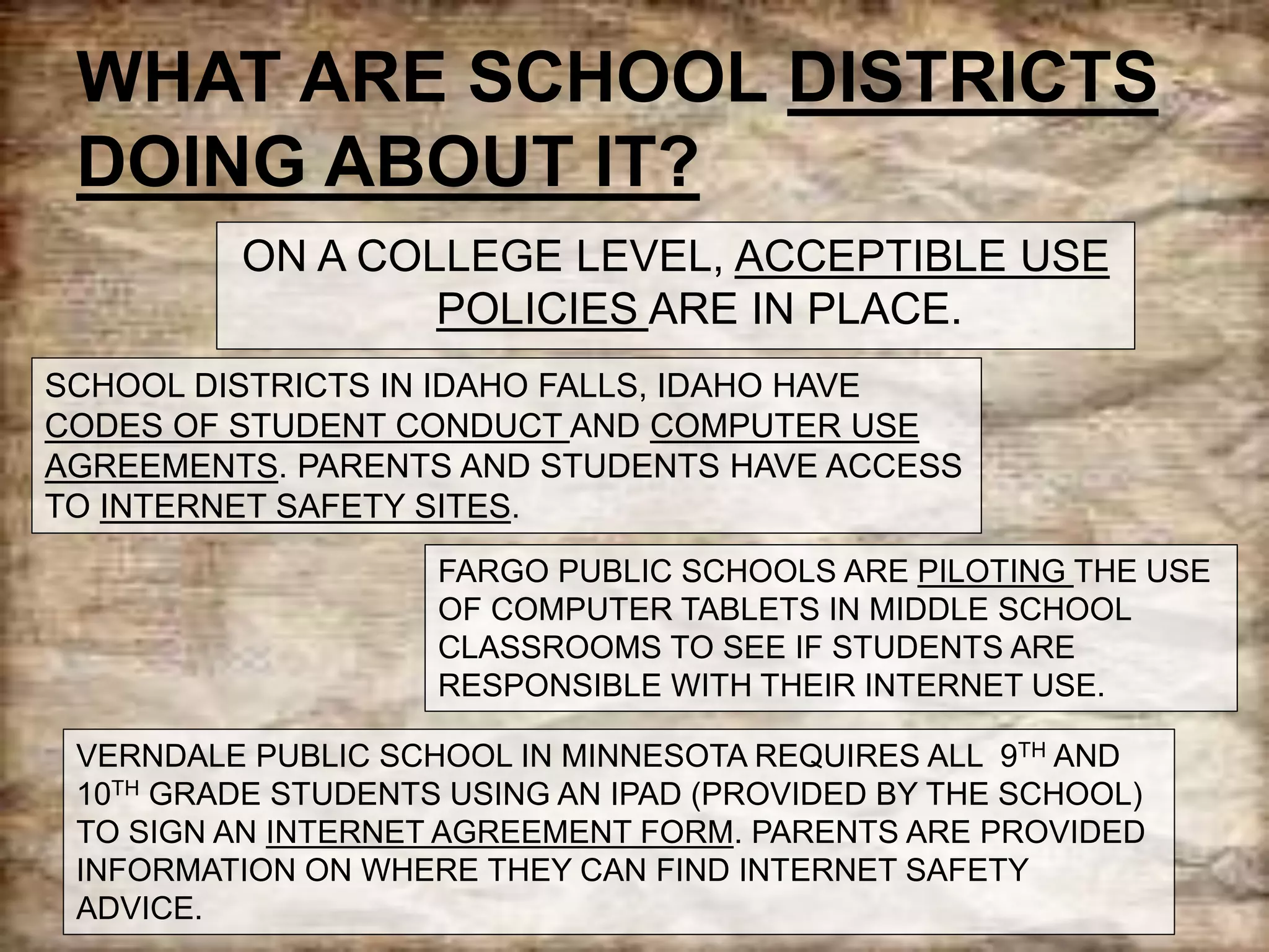 WHAT ARE SCHOOL DISTRICTS
DOING ABOUT IT?
ON A COLLEGE LEVEL, ACCEPTIBLE USE
POLICIES ARE IN PLACE.
SCHOOL DISTRICTS IN IDAHO FALLS, IDAHO HAVE
CODES OF STUDENT CONDUCT AND COMPUTER USE
AGREEMENTS. PARENTS AND STUDENTS HAVE ACCESS
TO INTERNET SAFETY SITES.
FARGO PUBLIC SCHOOLS ARE PILOTING THE USE
OF COMPUTER TABLETS IN MIDDLE SCHOOL
CLASSROOMS TO SEE IF STUDENTS ARE
RESPONSIBLE WITH THEIR INTERNET USE.
VERNDALE PUBLIC SCHOOL IN MINNESOTA REQUIRES ALL 9TH AND
10TH GRADE STUDENTS USING AN IPAD (PROVIDED BY THE SCHOOL)
TO SIGN AN INTERNET AGREEMENT FORM. PARENTS ARE PROVIDED
INFORMATION ON WHERE THEY CAN FIND INTERNET SAFETY
ADVICE.
 