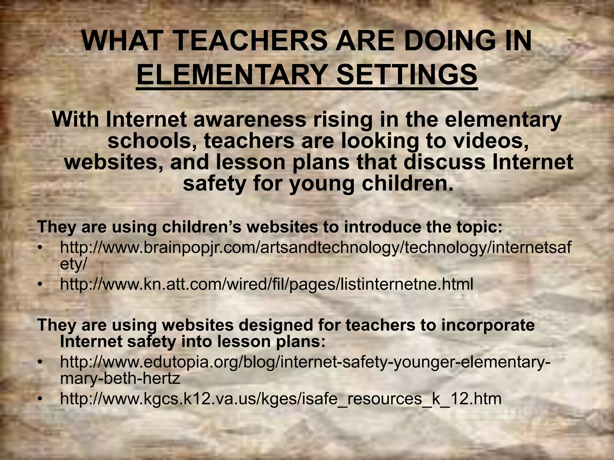 WHAT TEACHERS ARE DOING IN
ELEMENTARY SETTINGS
With Internet awareness rising in the elementary
schools, teachers are looking to videos,
websites, and lesson plans that discuss Internet
safety for young children.
They are using children’s websites to introduce the topic:
• http://www.brainpopjr.com/artsandtechnology/technology/internetsaf
ety/
• http://www.kn.att.com/wired/fil/pages/listinternetne.html
They are using websites designed for teachers to incorporate
Internet safety into lesson plans:
• http://www.edutopia.org/blog/internet-safety-younger-elementary-
mary-beth-hertz
• http://www.kgcs.k12.va.us/kges/isafe_resources_k_12.htm
 