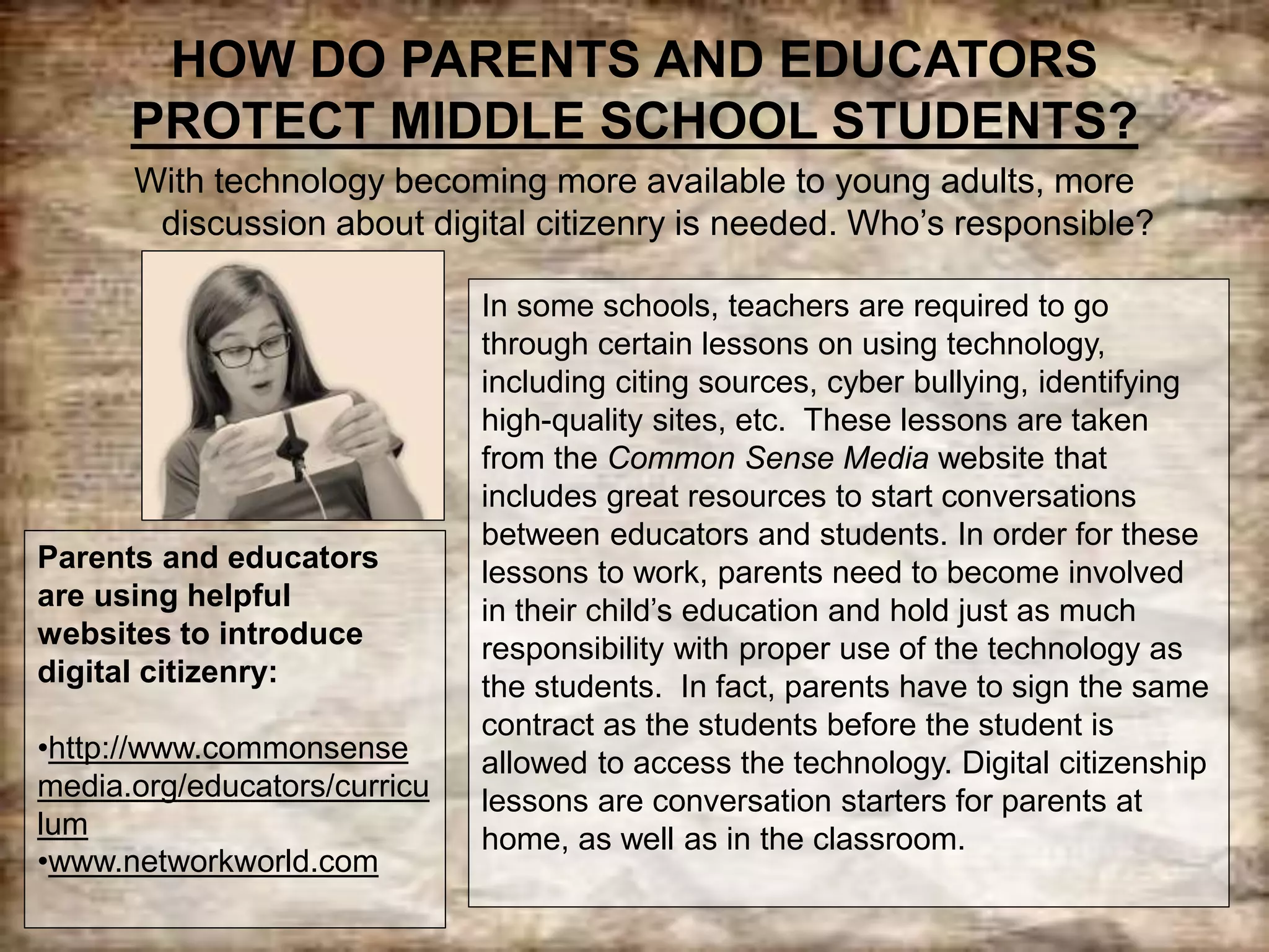 HOW DO PARENTS AND EDUCATORS
PROTECT MIDDLE SCHOOL STUDENTS?
With technology becoming more available to young adults, more
discussion about digital citizenry is needed. Who’s responsible?
In some schools, teachers are required to go
through certain lessons on using technology,
including citing sources, cyber bullying, identifying
high-quality sites, etc. These lessons are taken
from the Common Sense Media website that
includes great resources to start conversations
between educators and students. In order for these
lessons to work, parents need to become involved
in their child’s education and hold just as much
responsibility with proper use of the technology as
the students. In fact, parents have to sign the same
contract as the students before the student is
allowed to access the technology. Digital citizenship
lessons are conversation starters for parents at
home, as well as in the classroom.
Parents and educators
are using helpful
websites to introduce
digital citizenry:
•http://www.commonsense
media.org/educators/curricu
lum
•www.networkworld.com
 