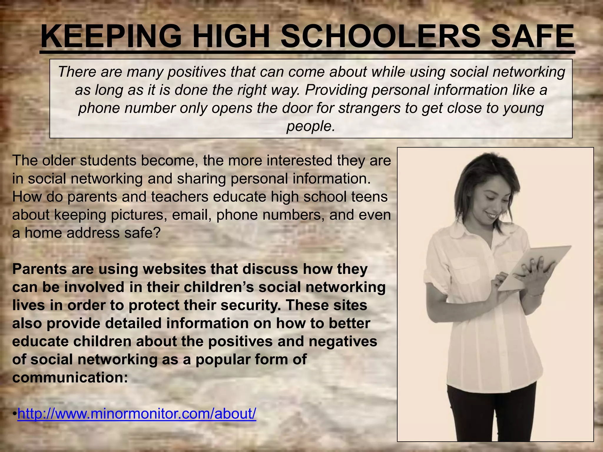 KEEPING HIGH SCHOOLERS SAFE
The older students become, the more interested they are
in social networking and sharing personal information.
How do parents and teachers educate high school teens
about keeping pictures, email, phone numbers, and even
a home address safe?
Parents are using websites that discuss how they
can be involved in their children’s social networking
lives in order to protect their security. These sites
also provide detailed information on how to better
educate children about the positives and negatives
of social networking as a popular form of
communication:
•http://www.minormonitor.com/about/
There are many positives that can come about while using social networking
as long as it is done the right way. Providing personal information like a
phone number only opens the door for strangers to get close to young
people.
 