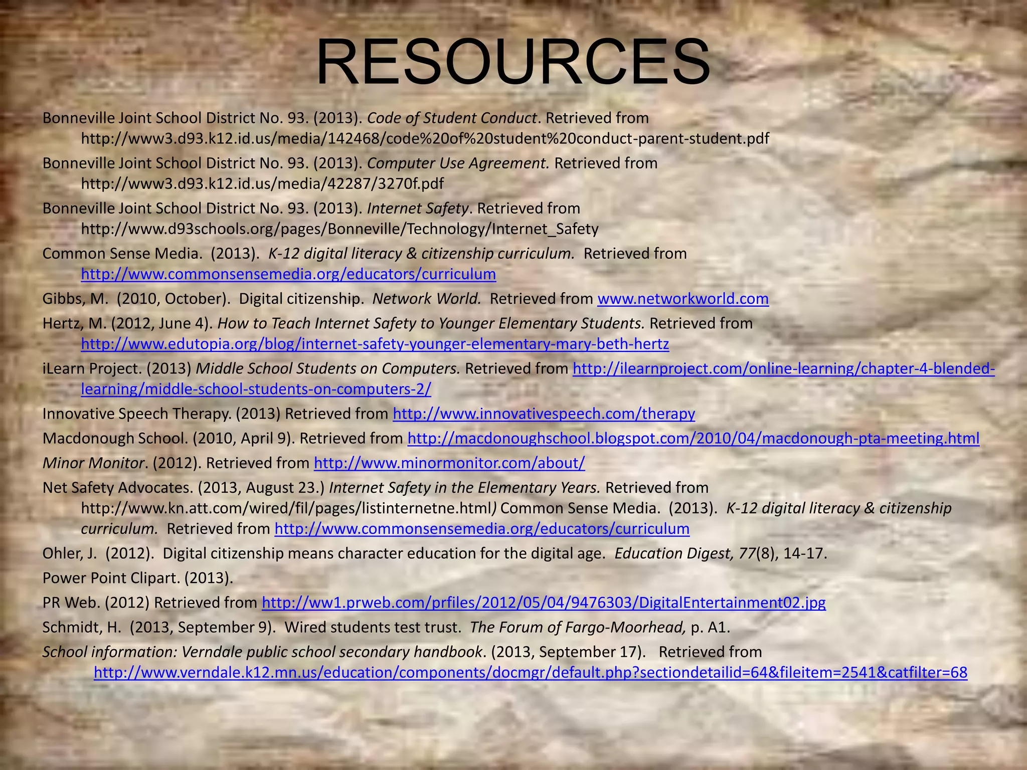 RESOURCES
Bonneville Joint School District No. 93. (2013). Code of Student Conduct. Retrieved from
http://www3.d93.k12.id.us/media/142468/code%20of%20student%20conduct-parent-student.pdf
Bonneville Joint School District No. 93. (2013). Computer Use Agreement. Retrieved from
http://www3.d93.k12.id.us/media/42287/3270f.pdf
Bonneville Joint School District No. 93. (2013). Internet Safety. Retrieved from
http://www.d93schools.org/pages/Bonneville/Technology/Internet_Safety
Common Sense Media. (2013). K-12 digital literacy & citizenship curriculum. Retrieved from
http://www.commonsensemedia.org/educators/curriculum
Gibbs, M. (2010, October). Digital citizenship. Network World. Retrieved from www.networkworld.com
Hertz, M. (2012, June 4). How to Teach Internet Safety to Younger Elementary Students. Retrieved from
http://www.edutopia.org/blog/internet-safety-younger-elementary-mary-beth-hertz
iLearn Project. (2013) Middle School Students on Computers. Retrieved from http://ilearnproject.com/online-learning/chapter-4-blended-
learning/middle-school-students-on-computers-2/
Innovative Speech Therapy. (2013) Retrieved from http://www.innovativespeech.com/therapy
Macdonough School. (2010, April 9). Retrieved from http://macdonoughschool.blogspot.com/2010/04/macdonough-pta-meeting.html
Minor Monitor. (2012). Retrieved from http://www.minormonitor.com/about/
Net Safety Advocates. (2013, August 23.) Internet Safety in the Elementary Years. Retrieved from
http://www.kn.att.com/wired/fil/pages/listinternetne.html) Common Sense Media. (2013). K-12 digital literacy & citizenship
curriculum. Retrieved from http://www.commonsensemedia.org/educators/curriculum
Ohler, J. (2012). Digital citizenship means character education for the digital age. Education Digest, 77(8), 14-17.
Power Point Clipart. (2013).
PR Web. (2012) Retrieved from http://ww1.prweb.com/prfiles/2012/05/04/9476303/DigitalEntertainment02.jpg
Schmidt, H. (2013, September 9). Wired students test trust. The Forum of Fargo-Moorhead, p. A1.
School information: Verndale public school secondary handbook. (2013, September 17). Retrieved from
http://www.verndale.k12.mn.us/education/components/docmgr/default.php?sectiondetailid=64&fileitem=2541&catfilter=68
 