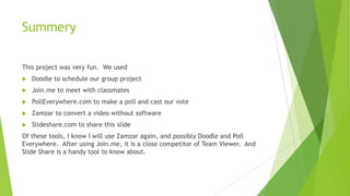 Summery
This project was very fun. We used
Doodle to schedule our group project
Join.me to meet with classmates
PollEverywhere.com to make a poll and cast our vote
Zamzar to convert a video without software
Slideshare.com to share this slide
Of these tools, I know I will use Zamzar again, and possibly Doodle and Poll
Everywhere. After using Join.me, it is a close competitor of Team Viewer. And
Slide Share is a handy tool to know about.