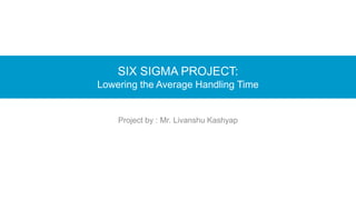SIX SIGMA PROJECT:
Lowering the Average Handling Time
Project by : Mr. Livanshu Kashyap
 