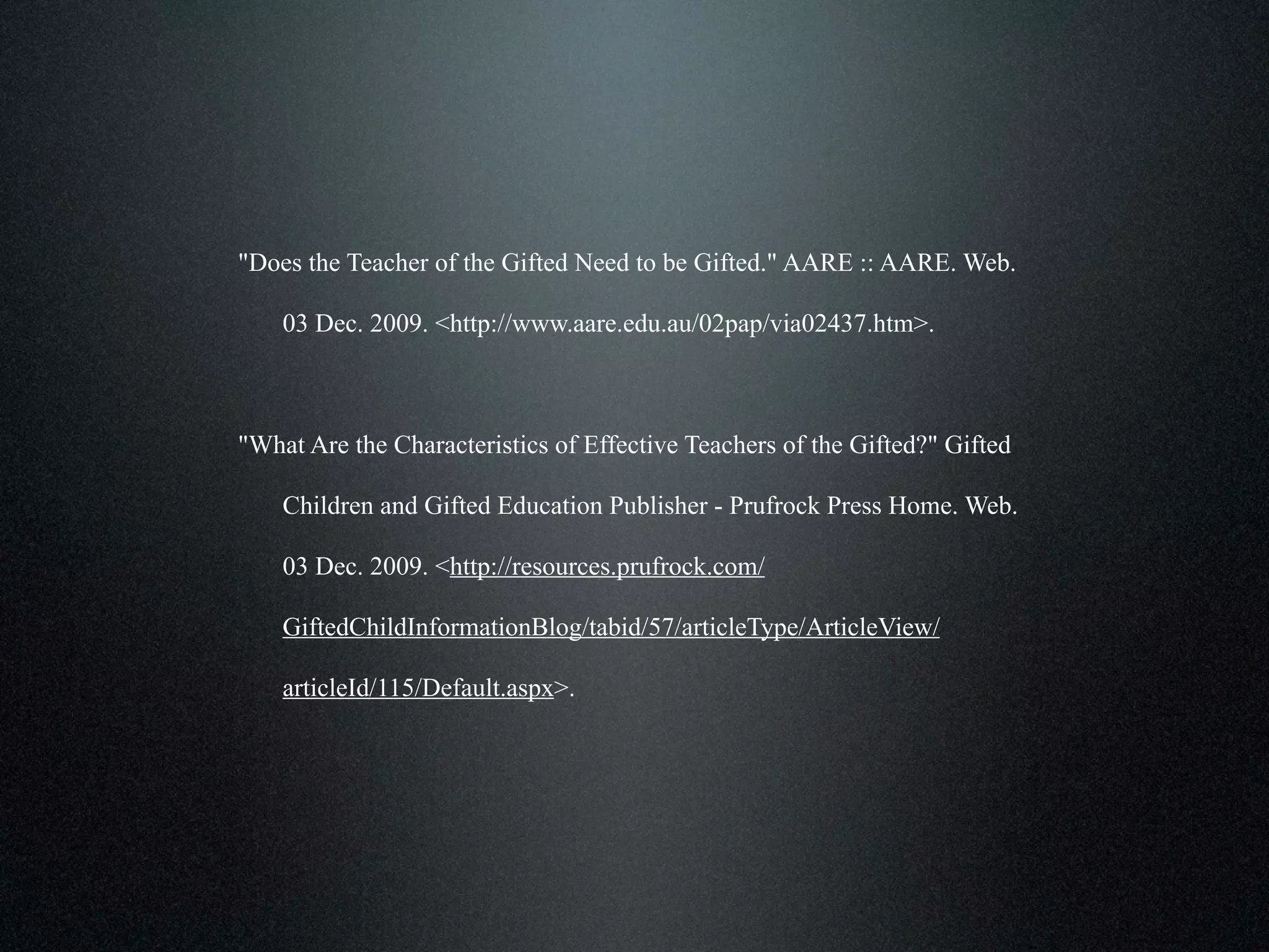 "Does the Teacher of the Gifted Need to be Gifted." AARE :: AARE. Web.

    03 Dec. 2009. <http://www.aare.edu.au/02pap/via02437.htm>.



"What Are the Characteristics of Effective Teachers of the Gifted?" Gifted

    Children and Gifted Education Publisher - Prufrock Press Home. Web.

    03 Dec. 2009. <http://resources.prufrock.com/

    GiftedChildInformationBlog/tabid/57/articleType/ArticleView/

    articleId/115/Default.aspx>.
 