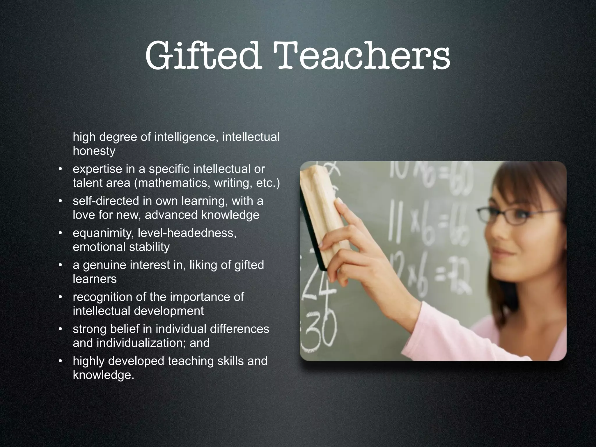 Gifted Teachers
    high degree of intelligence, intellectual
    honesty
•   expertise in a specific intellectual or
    talent area (mathematics, writing, etc.)
•   self-directed in own learning, with a
    love for new, advanced knowledge
•   equanimity, level-headedness,
    emotional stability
•   a genuine interest in, liking of gifted
    learners
•   recognition of the importance of
    intellectual development
•   strong belief in individual differences
    and individualization; and
•   highly developed teaching skills and
    knowledge.
 