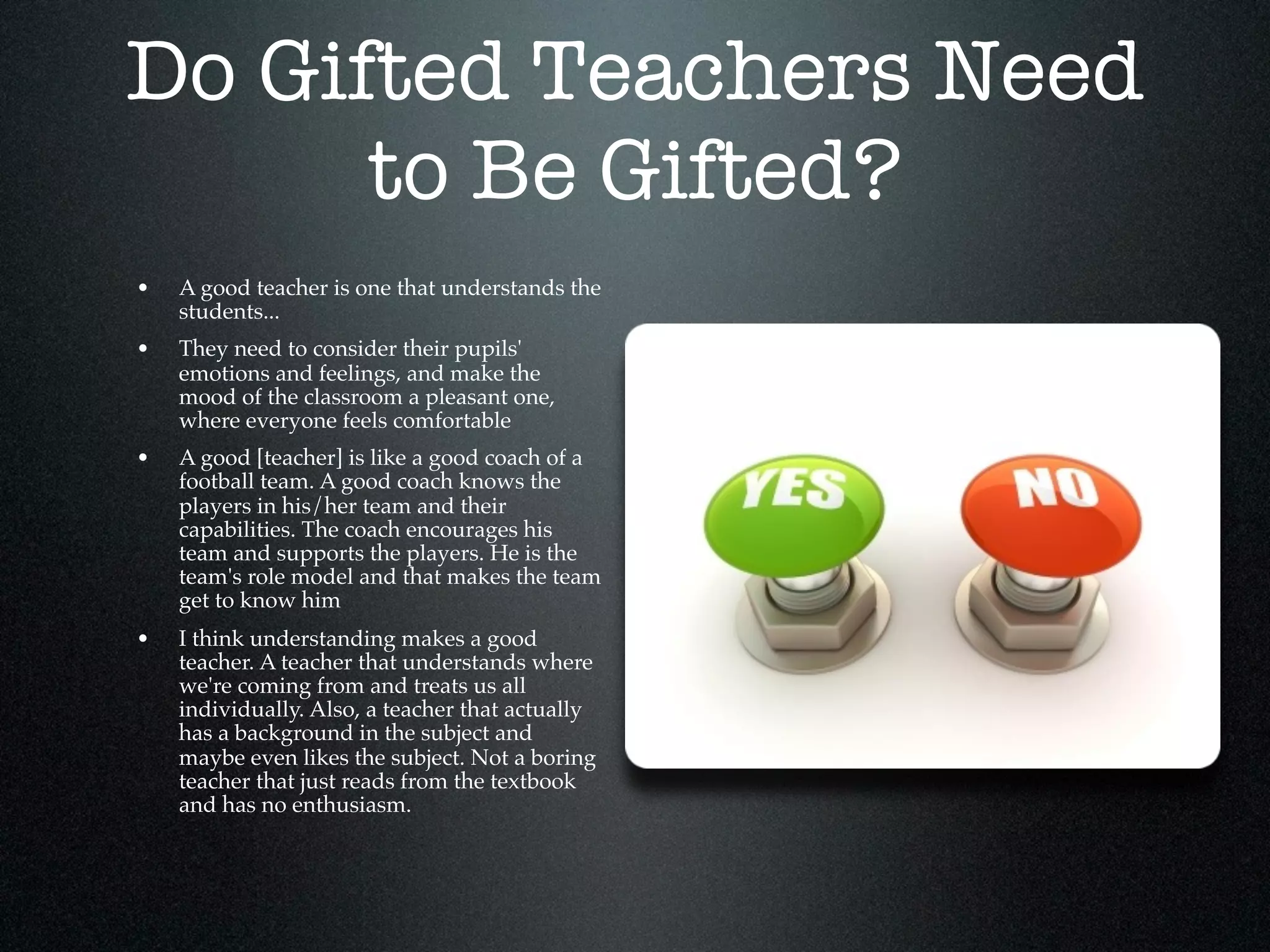 Do Gifted Teachers Need
      to Be Gifted?
•   A good teacher is one that understands the
    students...
•   They need to consider their pupils'
    emotions and feelings, and make the
    mood of the classroom a pleasant one,
    where everyone feels comfortable
•   A good [teacher] is like a good coach of a
    football team. A good coach knows the
    players in his/her team and their
    capabilities. The coach encourages his
    team and supports the players. He is the
    team's role model and that makes the team
    get to know him
•   I think understanding makes a good
    teacher. A teacher that understands where
    we're coming from and treats us all
    individually. Also, a teacher that actually
    has a background in the subject and
    maybe even likes the subject. Not a boring
    teacher that just reads from the textbook
    and has no enthusiasm.
 