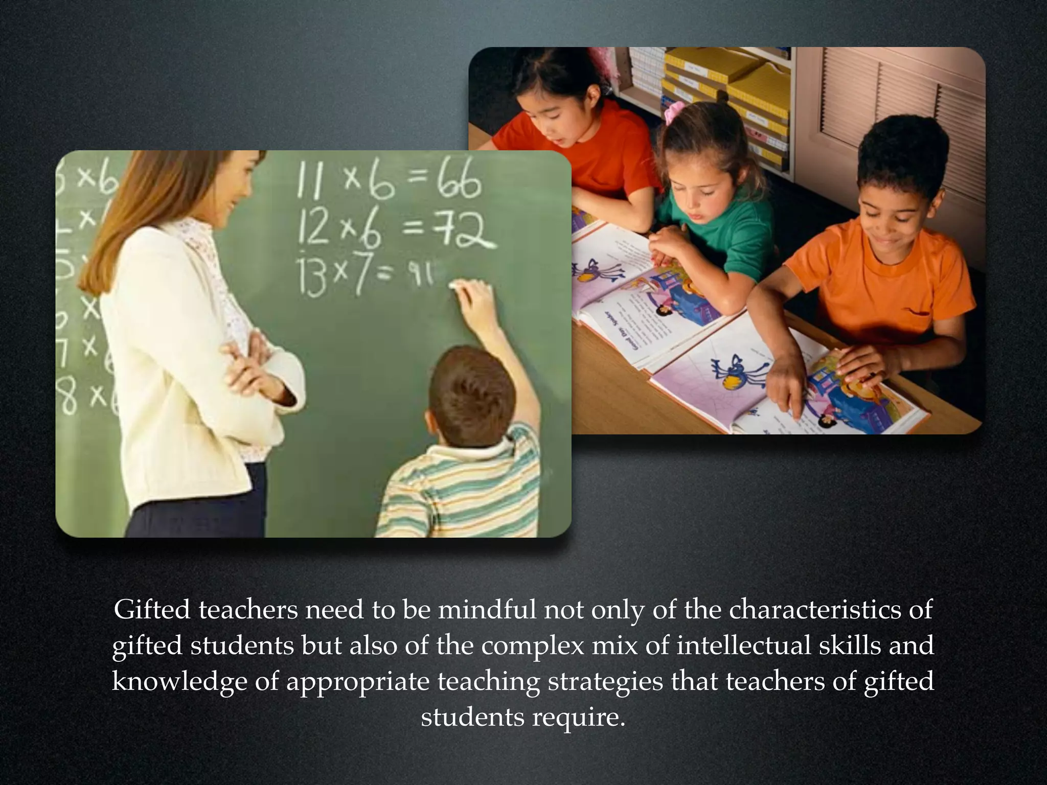 Gifted teachers need to be mindful not only of the characteristics of
gifted students but also of the complex mix of intellectual skills and
knowledge of appropriate teaching strategies that teachers of gifted
                          students require.
 