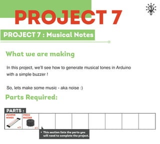 67
PROJECT 7 : Musical Notes
What we are making
In this project, we’ll see how to generate musical tones in Arduino
with a simple buzzer !
So, lets make some music - aka noise :)
PARTS :
+ This section lists the parts you
will need to complete the project.
JUMPER
WIRES
x 2 x 1
PIEZO
BUZZER
Parts Required:
PROJECT 7
 
