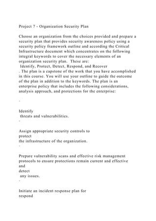 Project 7 - Organization Security Plan
Choose an organization from the choices provided and prepare a
security plan that provides security awareness policy using a
security policy framework outline and according the Critical
Infrastructure document which concentrates on the following
integral keywords to cover the necessary elements of an
organization security plan. These are:
Identify, Protect, Detect, Respond, and Recover
. The plan is a capstone of the work that you have accomplished
in this course. You will use your outline to guide the outcome
of the plan in addition to the keywords. The plan is an
enterprise policy that includes the following considerations,
analysis approach, and protections for the enterprise:
·
Identify
threats and vulnerabilities.
·
Assign appropriate security controls to
protect
the infrastructure of the organization.
·
Prepare vulnerability scans and effective risk management
protocols to ensure protections remain current and effective
and
detect
any issues.
·
Initiate an incident response plan for
respond
 