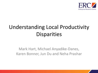 Understanding Local Productivity
Disparities
Mark Hart, Michael Anyadike-Danes,
Karen Bonner, Jun Du and Neha Prashar
 
