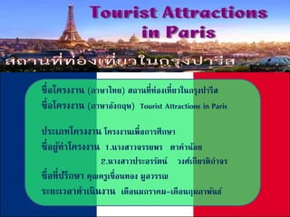 ชื่อโครงงาน (ภาษาไทย) สถานที่ท่องเที่ยวในกรุงปารีส
ชื่อโครงงาน (ภาษาอังกฤษ) Tourist Attractions in Paris
ประเภทโครงงาน โครงงานเพื่อการศึกษา
ชื่อผู้ทาโครงงาน 1.นางสาวจรรยพร ตาคาน้อย
2.นางสาวประอรรัตน์ วงศ์เกียรติกาจร
ชื่อที่ปรึกษา คุณครูเขื่อนทอง มูลวรรณ
ระยะเวลาดาเนินงาน เดือนมกราคม-เดือนกุมภาพันธ์
 