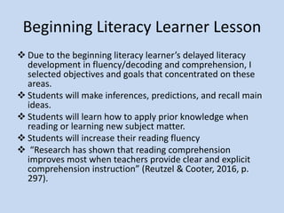 Emergent Literacy Learner Lesson
My lesson plan focused on listening
comprehension and concepts about print.
Standard CCKSL3 “ask & answer questions in
order to seek help, get info, or clarify
something that is not understood” (LRSDELD,
2014)
Standard CCKRL1 “ask & answer questions
about key details in a text with prompting &
support” (LRSDELD, 2014).
 
