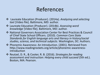 Beginning Literacy Learner Lesson
 Due to the beginning literacy learner’s delayed literacy
development in fluency/decoding and comprehension, I
selected objectives and goals that concentrated on these
areas.
 Goals of Lesson
Students will make inferences, predictions, and recall main ideas.
Students will learn how to apply prior knowledge when reading or
learning new subject matter.
Students will increase their reading fluency
 “Research has shown that reading comprehension improves
most when teachers provide clear and explicit comprehension
instruction” (Reutzel & Cooter, 2016, p. 297).
 