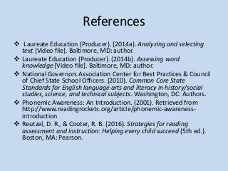 References
 Laureate Education (Producer). (2014a). Analyzing and selecting
text [Video file]. Baltimore, MD: author.
 Laureate Education (Producer). (2014b). Assessing word
knowledge [Video file]. Baltimore, MD: author.
 National Governors Association Center for Best Practices & Council
of Chief State School Officers. (2010). Common Core State
Standards for English language arts and literacy in history/social
studies, science, and technical subjects. Washington, DC: Authors.
 Phonemic Awareness: An Introduction. (2001). Retrieved from
http://www.readingrockets.org/article/phonemic-awareness-
introduction
 Reutzel, D. R., & Cooter, R. B. (2016). Strategies for reading
assessment and instruction: Helping every child succeed (5th ed.).
Boston, MA: Pearson.
 