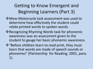 Getting to Know Emergent and
Beginning Learners (Part 3)
Mow-Motorcycle Task Assessment
Used to determine how effectively the student could relate
printed words to spoken words.
Recognizing Rhyming Words Task
Tests for phonemic awareness was an assessment given to
the student to gauge her basic phonemic awareness.
“Before children learn to read print, they must learn
that words are made of speech sounds or phonemes”
(Partnership for Reading, 2001, para. 1).
 