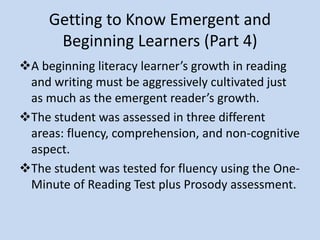 Getting to Know Emergent and
Beginning Learners (Part 4)
A beginning literacy learner’s growth in reading
and writing must be aggressively cultivated just
as much as the emergent reader’s growth.
Assessments administered to the beginning
learner
One-Minute of Reading Test plus Prosody Assessment for
fluency
Bloom’s Question Stems and Question Verbs for
comprehension.
Flynt/Cooter Reading Attitude Survey to assess interests
and/or motivation
 