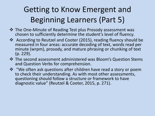 Getting to Know Emergent and
Beginning Learners (Part 5)
According to Reutzel and Cooter (2015), reading
fluency should be measured in four areas:
accurate decoding of text, words read per minute
(wrpm), prosody, and mature phrasing or
chunking of text (p. 229).
 “We often ask questions after children have read
a story or poem to check their understanding. As
with most other assessments, questioning should
follow a structure or framework to have
diagnostic value” (Reutzel & Cooter, 2015, p.
271).
 