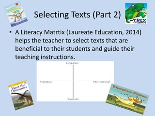 Selecting Texts (Part 2)
Important Vocabulary
Narrative: Fiction
Informational: Nonfiction
Digital: Accessed electronically
Linguisitc: Words
Semiotic: Pictures
A Literacy Matrtix (Laureate Education, 2014)
helps the teacher to select texts that are
beneficial to their students and guide their
teaching instructions.
 