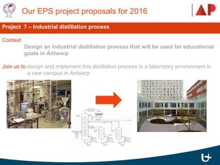  Our EPS project proposals for 2016 
Project 7 – Industrial distillation process
Context 
Design an industrial distillation process that will be used for educational
goals in Antwerp
Join us to design and implement this distillation process in a laboratory environment in 
  a new campus in Antwerp 
 