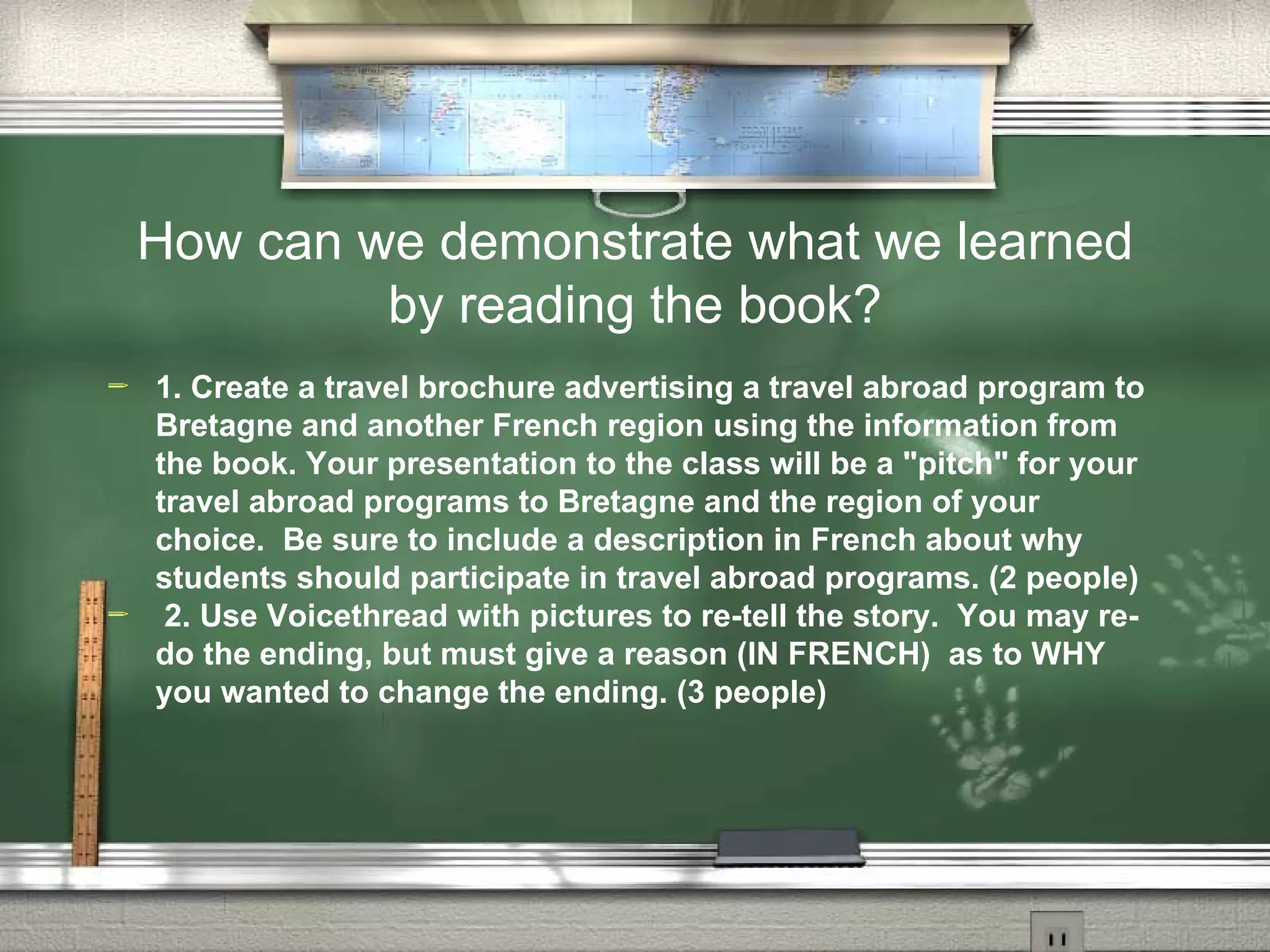 How can we demonstrate what we learned
             by reading the book?
   1. Create a travel brochure advertising a travel abroad program to
    Bretagne and another French region using the information from
    the book. Your presentation to the class will be a pitch for your
    travel abroad programs to Bretagne and the region of your
    choice. Be sure to include a description in French about why
    students should participate in travel abroad programs. (2 people)
    2. Use Voicethread with pictures to re-tell the story. You may re-
    do the ending, but must give a reason (IN FRENCH) as to WHY
    you wanted to change the ending. (3 people)
 