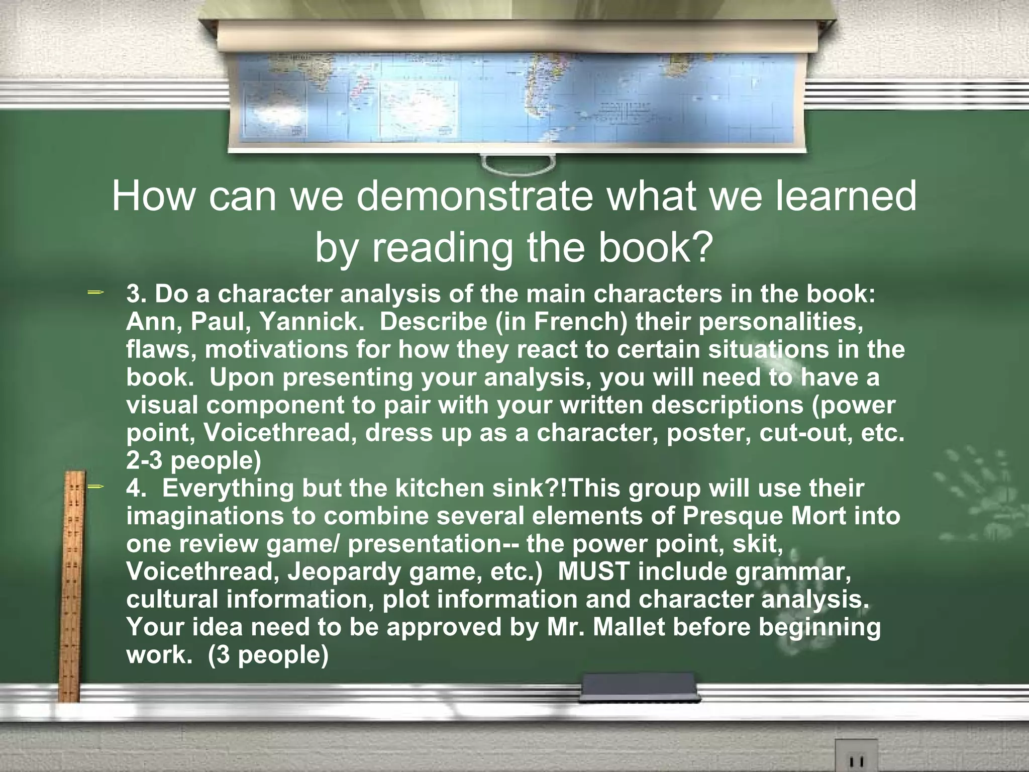 How can we demonstrate what we learned
             by reading the book?
   3. Do a character analysis of the main characters in the book:
    Ann, Paul, Yannick. Describe (in French) their personalities,
    flaws, motivations for how they react to certain situations in the
    book. Upon presenting your analysis, you will need to have a
    visual component to pair with your written descriptions (power
    point, Voicethread, dress up as a character, poster, cut-out, etc.
    2-3 people)
   4. Everything but the kitchen sink?!This group will use their
    imaginations to combine several elements of Presque Mort into
    one review game/ presentation-- the power point, skit,
    Voicethread, Jeopardy game, etc.) MUST include grammar,
    cultural information, plot information and character analysis.
    Your idea need to be approved by Mr. Mallet before beginning
    work. (3 people)
 