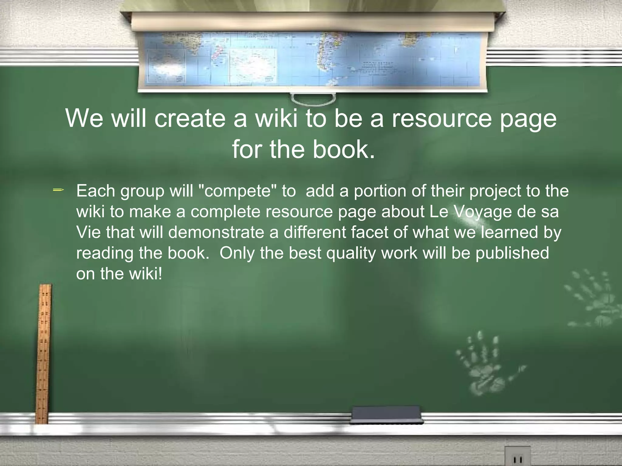 We will create a wiki to be a resource page
                   for the book.
   Each group will compete to add a portion of their project to the
    wiki to make a complete resource page about Le Voyage de sa
    Vie that will demonstrate a different facet of what we learned by
    reading the book. Only the best quality work will be published
    on the wiki!
 