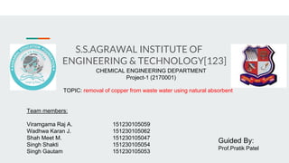 S.S.AGRAWAL INSTITUTE OF
ENGINEERING & TECHNOLOGY[123]
CHEMICAL ENGINEERING DEPARTMENT
Project-1 (2170001)
TOPIC: removal of copper from waste water using natural absorbent
Guided By:
Prof.Pratik Patel
Team members:
Viramgama Raj A. 151230105059
Wadhwa Karan J. 151230105062
Shah Meet M. 151230105047
Singh Shakti 151230105054
Singh Gautam 151230105053
 