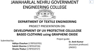 JAWAHARLAL NEHRU GOVERNMENT
ENGINEERING COLLEGE
DEPARTMENT OF TEXTILE ENGINEERING
PROJECT PRESENTATION ON:
DEVELOPMENT OF UV PROTECTIVE CELLULOSE
BASED CLOTHING using GRAPHENE OXIDE
Submitted by:
Aditya Chauhan (17BT010705)
Sakshi Sharma (17BT010726)
Shveta Thakur (17BT010727)
Project guide:
Er. Amit Kumar
(Assistant professor)
(JNGEC)
1
 