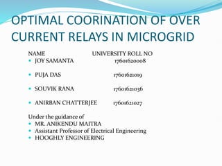 OPTIMAL COORINATION OF OVER
CURRENT RELAYS IN MICROGRID
NAME UNIVERSITY ROLL NO
 JOY SAMANTA 17601620008
 PUJA DAS 17601621019
 SOUVIK RANA 17601621036
 ANIRBAN CHATTERJEE 17601621027
Under the guidance of
 MR. ANIKENDU MAITRA
 Assistant Professor of Electrical Engineering
 HOOGHLY ENGINEERING
 