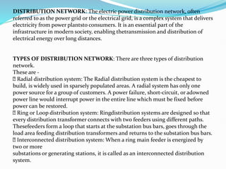 DISTRIBUTION NETWORK: The electric power distribution network, often
referred to as the power grid or the electrical grid, is a complex system that delivers
electricity from power plantsto consumers. It is an essential part of the
infrastructure in modern society, enabling thetransmission and distribution of
electrical energy over long distances.
TYPES OF DISTRIBUTION NETWORK: There are three types of distribution
network.
These are -
Radial distribution system: The Radial distribution system is the cheapest to
build, is widely used in sparsely populated areas. A radial system has only one
power source for a group of customers. A power failure, short-circuit, or adowned
power line would interrupt power in the entire line which must be fixed before
power can be restored.
Ring or Loop distribution system: Ringdistribution systems are designed so that
every distribution transformer connects with two feeders using different paths.
Thesefeeders form a loop that starts at the substation bus bars, goes through the
load area feeding distribution transformers and returns to the substation bus bars.
Interconnected distribution system: When a ring main feeder is energized by
two or more
substations or generating stations, it is called as an interconnected distribution
system.
 
