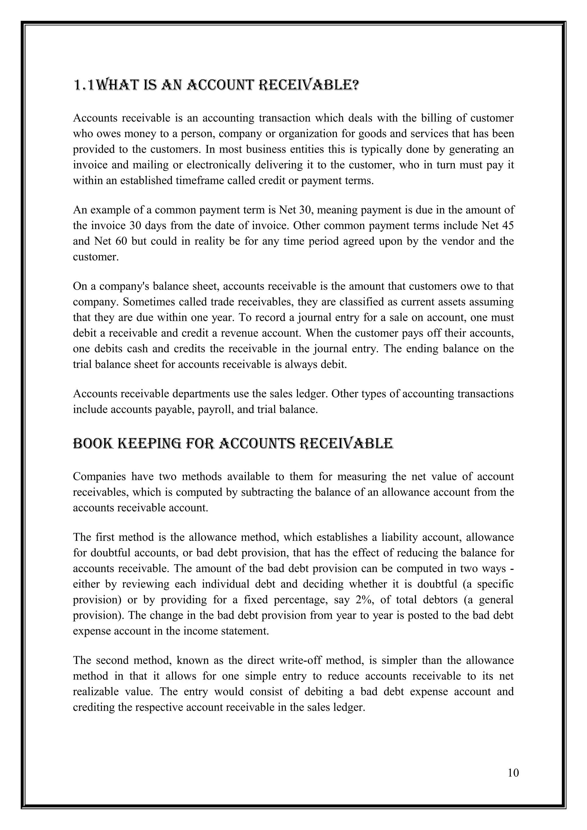 1.1What iS aN accOuNt rEcEivablE?

Accounts receivable is an accounting transaction which deals with the billing of customer
who owes money to a person, company or organization for goods and services that has been
provided to the customers. In most business entities this is typically done by generating an
invoice and mailing or electronically delivering it to the customer, who in turn must pay it
within an established timeframe called credit or payment terms.

An example of a common payment term is Net 30, meaning payment is due in the amount of
the invoice 30 days from the date of invoice. Other common payment terms include Net 45
and Net 60 but could in reality be for any time period agreed upon by the vendor and the
customer.

On a company's balance sheet, accounts receivable is the amount that customers owe to that
company. Sometimes called trade receivables, they are classified as current assets assuming
that they are due within one year. To record a journal entry for a sale on account, one must
debit a receivable and credit a revenue account. When the customer pays off their accounts,
one debits cash and credits the receivable in the journal entry. The ending balance on the
trial balance sheet for accounts receivable is always debit.

Accounts receivable departments use the sales ledger. Other types of accounting transactions
include accounts payable, payroll, and trial balance.


bOOK KEEPiNG FOr accOuNtS rEcEivablE
Companies have two methods available to them for measuring the net value of account
receivables, which is computed by subtracting the balance of an allowance account from the
accounts receivable account.

The first method is the allowance method, which establishes a liability account, allowance
for doubtful accounts, or bad debt provision, that has the effect of reducing the balance for
accounts receivable. The amount of the bad debt provision can be computed in two ways -
either by reviewing each individual debt and deciding whether it is doubtful (a specific
provision) or by providing for a fixed percentage, say 2%, of total debtors (a general
provision). The change in the bad debt provision from year to year is posted to the bad debt
expense account in the income statement.

The second method, known as the direct write-off method, is simpler than the allowance
method in that it allows for one simple entry to reduce accounts receivable to its net
realizable value. The entry would consist of debiting a bad debt expense account and
crediting the respective account receivable in the sales ledger.




                                                                                           10
 