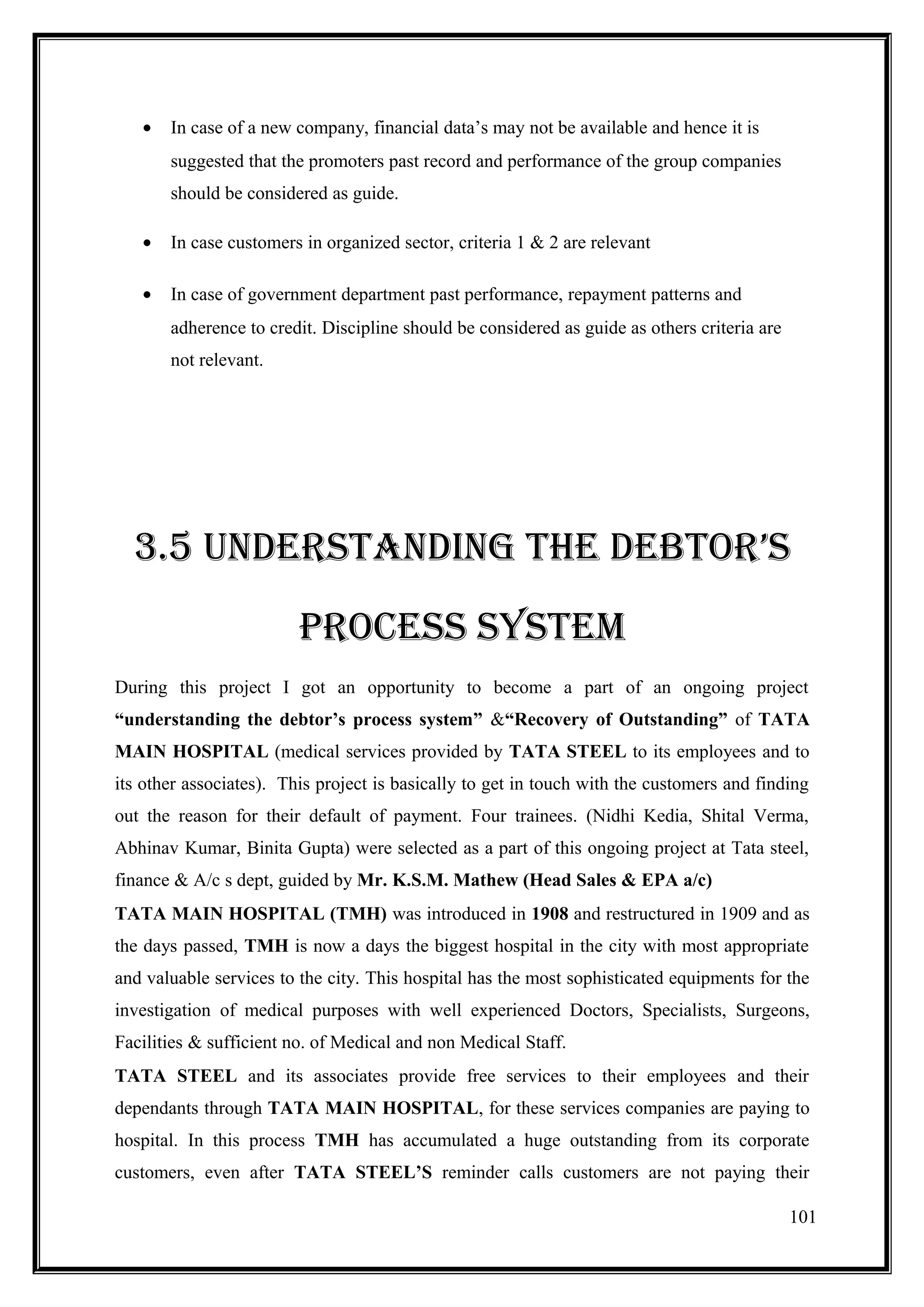 •   In case of a new company, financial data’s may not be available and hence it is
       suggested that the promoters past record and performance of the group companies
       should be considered as guide.

   •   In case customers in organized sector, criteria 1 & 2 are relevant

   •   In case of government department past performance, repayment patterns and
       adherence to credit. Discipline should be considered as guide as others criteria are
       not relevant.




  3.5 UNDERSTANDING THE DEBTOR’S
                         PROCESS SYSTEM
During this project I got an opportunity to become a part of an ongoing project
“understanding the debtor’s process system” &“Recovery of Outstanding” of TATA
MAIN HOSPITAL (medical services provided by TATA STEEL to its employees and to
its other associates). This project is basically to get in touch with the customers and finding
out the reason for their default of payment. Four trainees. (Nidhi Kedia, Shital Verma,
Abhinav Kumar, Binita Gupta) were selected as a part of this ongoing project at Tata steel,
finance & A/c s dept, guided by Mr. K.S.M. Mathew (Head Sales & EPA a/c)
TATA MAIN HOSPITAL (TMH) was introduced in 1908 and restructured in 1909 and as
the days passed, TMH is now a days the biggest hospital in the city with most appropriate
and valuable services to the city. This hospital has the most sophisticated equipments for the
investigation of medical purposes with well experienced Doctors, Specialists, Surgeons,
Facilities & sufficient no. of Medical and non Medical Staff.
TATA STEEL and its associates provide free services to their employees and their
dependants through TATA MAIN HOSPITAL, for these services companies are paying to
hospital. In this process TMH has accumulated a huge outstanding from its corporate
customers, even after TATA STEEL’S reminder calls customers are not paying their

                                                                                              101
 