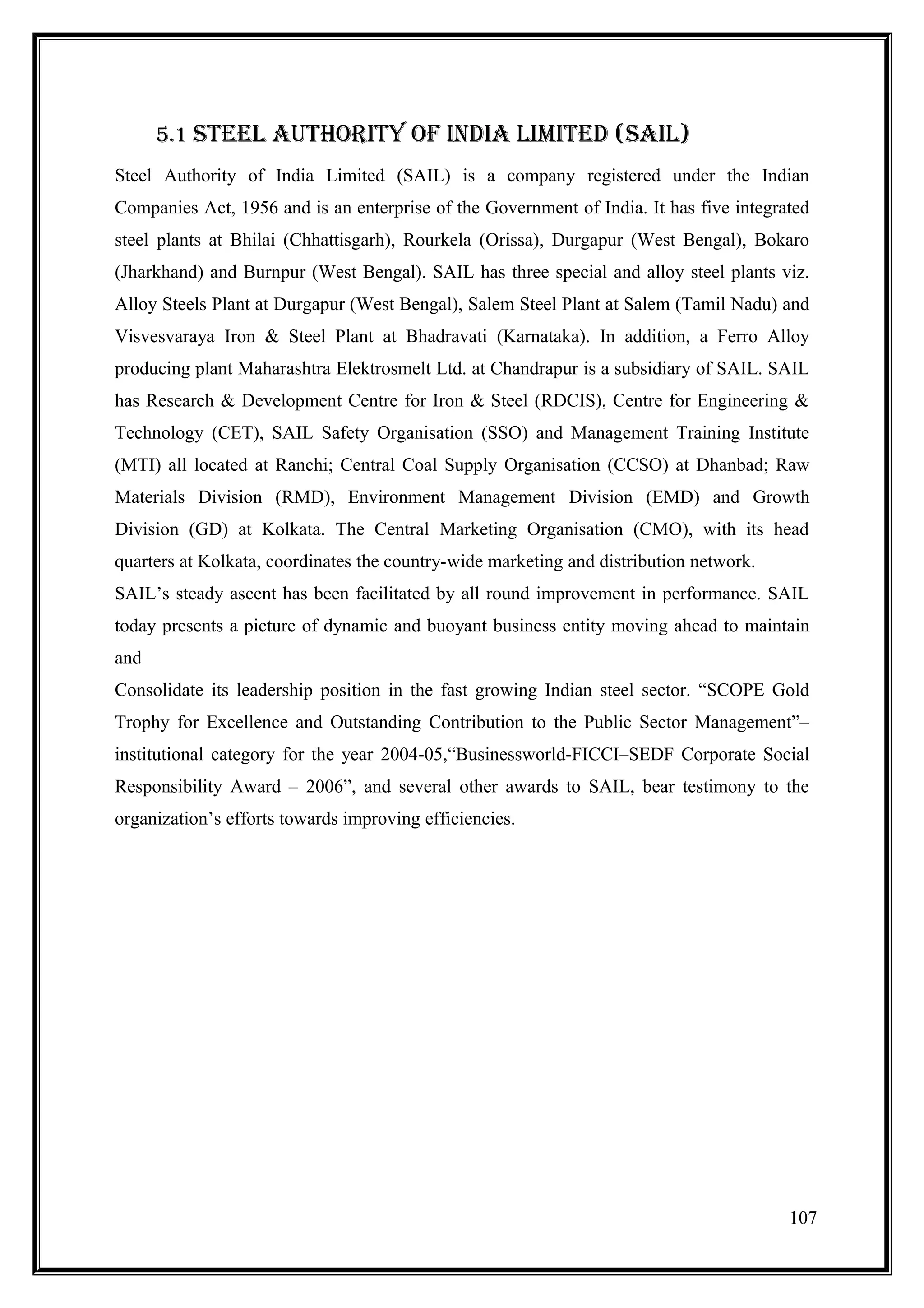 5.1 sTEEl AUTHORITY Of InDIA lImITED (sAIl)
Steel Authority of India Limited (SAIL) is a company registered under the Indian
Companies Act, 1956 and is an enterprise of the Government of India. It has five integrated
steel plants at Bhilai (Chhattisgarh), Rourkela (Orissa), Durgapur (West Bengal), Bokaro
(Jharkhand) and Burnpur (West Bengal). SAIL has three special and alloy steel plants viz.
Alloy Steels Plant at Durgapur (West Bengal), Salem Steel Plant at Salem (Tamil Nadu) and
Visvesvaraya Iron & Steel Plant at Bhadravati (Karnataka). In addition, a Ferro Alloy
producing plant Maharashtra Elektrosmelt Ltd. at Chandrapur is a subsidiary of SAIL. SAIL
has Research & Development Centre for Iron & Steel (RDCIS), Centre for Engineering &
Technology (CET), SAIL Safety Organisation (SSO) and Management Training Institute
(MTI) all located at Ranchi; Central Coal Supply Organisation (CCSO) at Dhanbad; Raw
Materials Division (RMD), Environment Management Division (EMD) and Growth
Division (GD) at Kolkata. The Central Marketing Organisation (CMO), with its head
quarters at Kolkata, coordinates the country-wide marketing and distribution network.
SAIL’s steady ascent has been facilitated by all round improvement in performance. SAIL
today presents a picture of dynamic and buoyant business entity moving ahead to maintain
and
Consolidate its leadership position in the fast growing Indian steel sector. “SCOPE Gold
Trophy for Excellence and Outstanding Contribution to the Public Sector Management”–
institutional category for the year 2004-05,“Businessworld-FICCI–SEDF Corporate Social
Responsibility Award – 2006”, and several other awards to SAIL, bear testimony to the
organization’s efforts towards improving efficiencies.




                                                                                        107
 